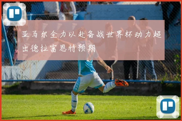 亚马尔全力以赴备战世界杯动力超出德拉富恩特预期