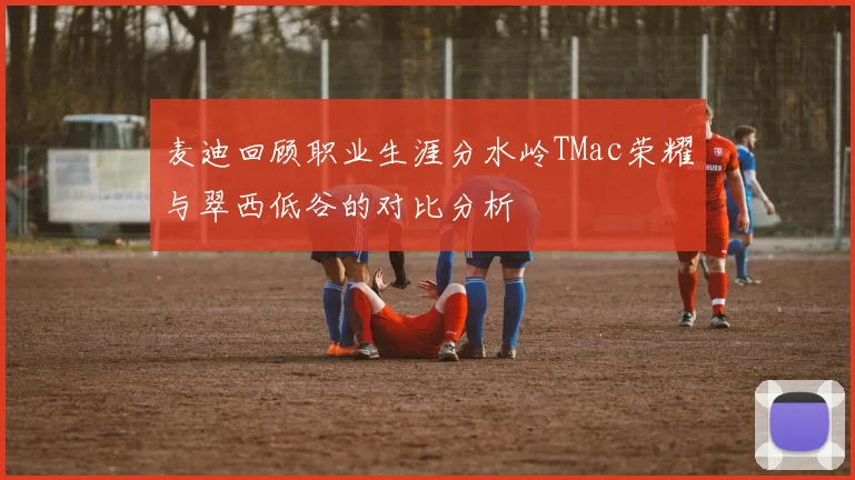 麦迪回顾职业生涯分水岭TMac荣耀与翠西低谷的对比分析