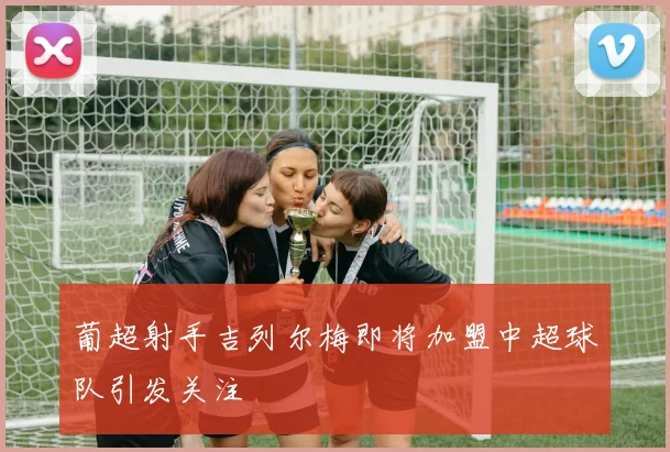 葡超射手吉列尔梅即将加盟中超球队引发关注
