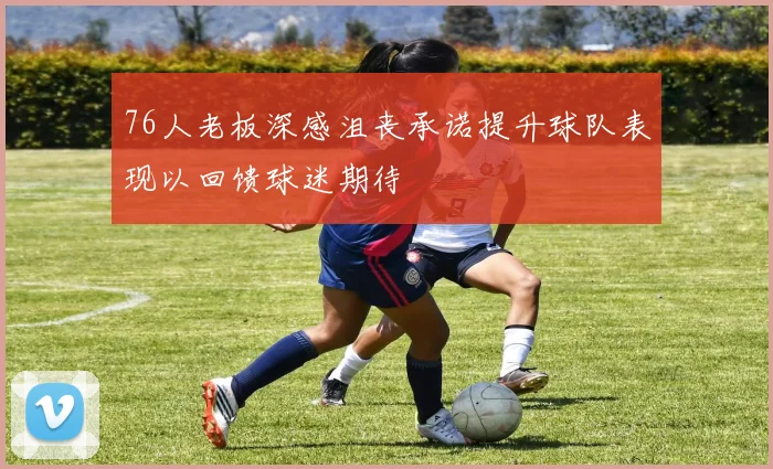 76人老板深感沮丧承诺提升球队表现以回馈球迷期待