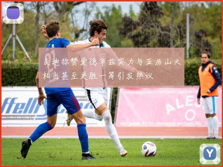 麦迪称赞爱德华兹实力与亚历山大相当甚至更胜一筹引发热议