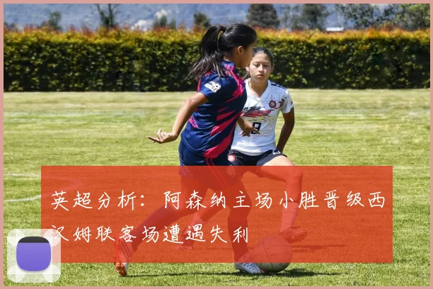 英超分析：阿森纳主场小胜晋级西汉姆联客场遭遇失利