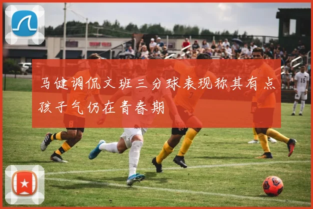 马健调侃文班三分球表现称其有点孩子气仍在青春期