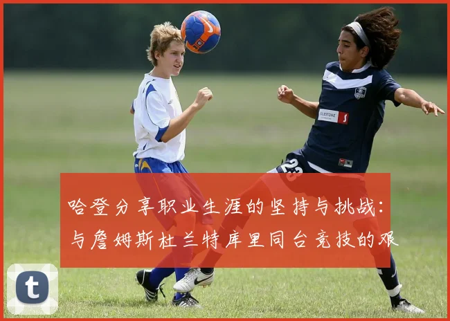 哈登分享职业生涯的坚持与挑战：与詹姆斯杜兰特库里同台竞技的艰辛