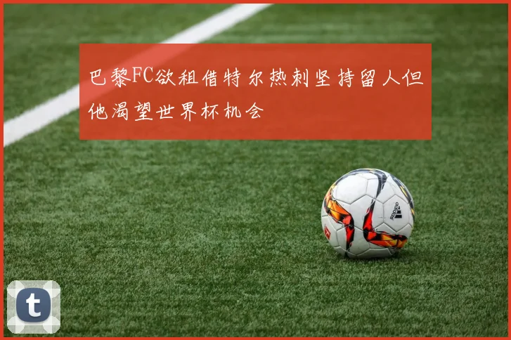 巴黎FC欲租借特尔热刺坚持留人但他渴望世界杯机会